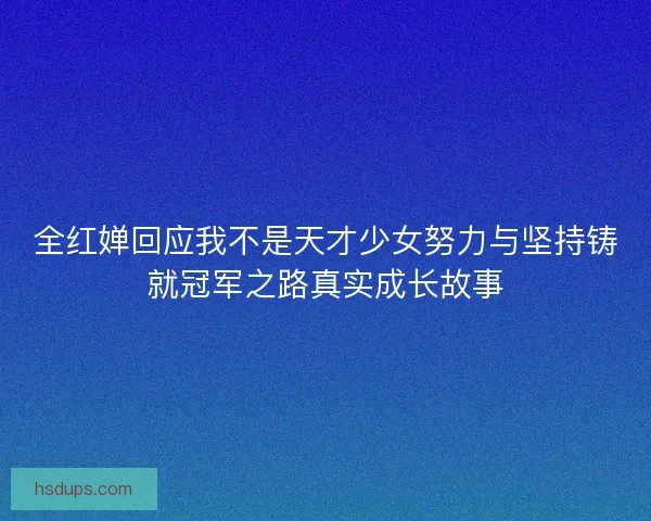 全红婵回应我不是天才少女努力与坚持铸就冠军之路真实成长故事 全红婵回应我不是天才少女努力与坚持铸就冠军之路真实成长故事