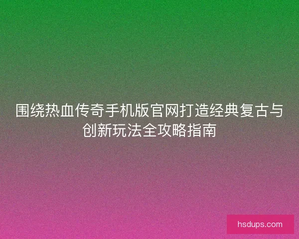 围绕热血传奇手机版官网打造经典复古与创新玩法全攻略指南