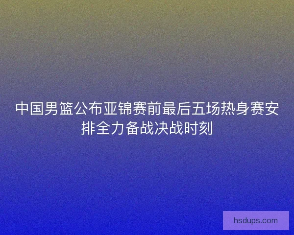 中国男篮公布亚锦赛前最后五场热身赛安排全力备战决战时刻