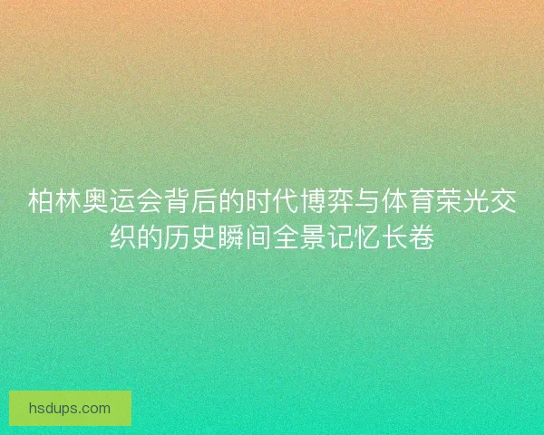 柏林奥运会背后的时代博弈与体育荣光交织的历史瞬间全景记忆长卷