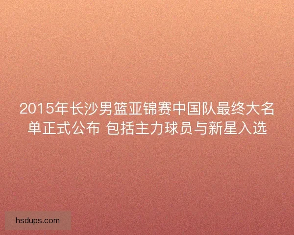 2015年长沙男篮亚锦赛中国队最终大名单正式公布 包括主力球员与新星入选