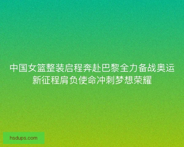 中国女篮整装启程奔赴巴黎全力备战奥运新征程肩负使命冲刺梦想荣耀