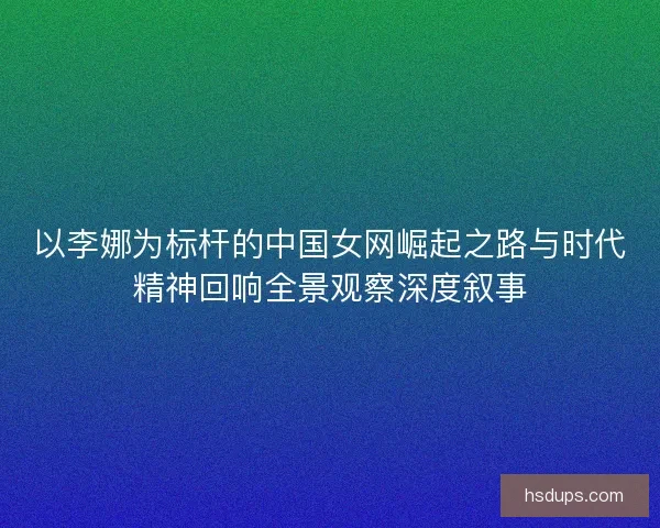 以李娜为标杆的中国女网崛起之路与时代精神回响全景观察深度叙事