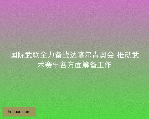 国际武联全力备战达喀尔青奥会 推动武术赛事各方面筹备工作