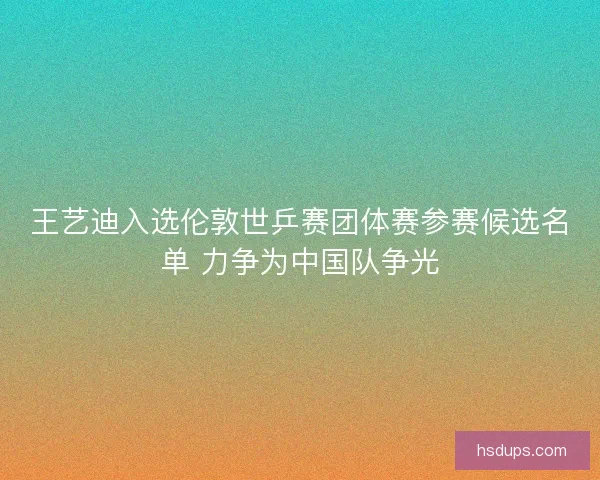 王艺迪入选伦敦世乒赛团体赛参赛候选名单 力争为中国队争光