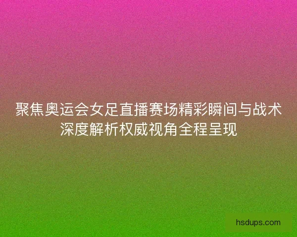聚焦奥运会女足直播赛场精彩瞬间与战术深度解析权威视角全程呈现