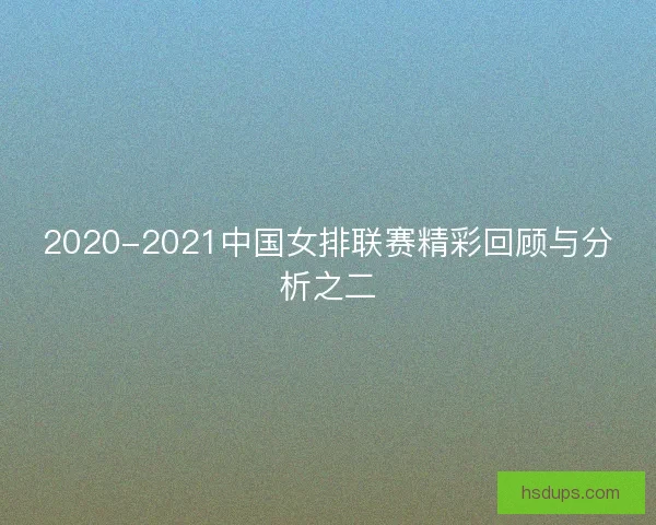 2020-2021中国女排联赛精彩回顾与分析之二