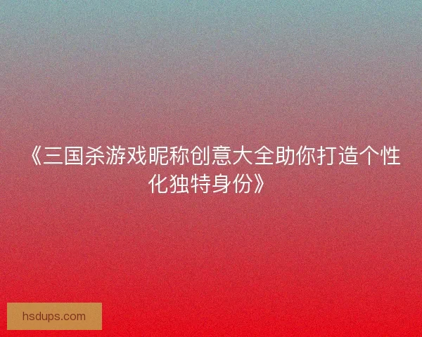 《三国杀游戏昵称创意大全助你打造个性化独特身份》