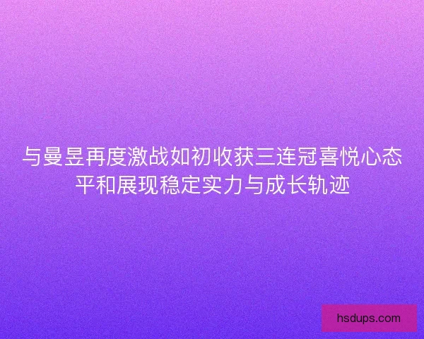 与曼昱再度激战如初收获三连冠喜悦心态平和展现稳定实力与成长轨迹