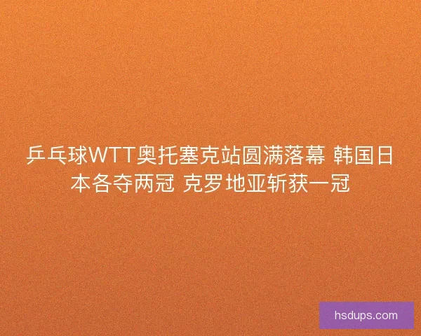 乒乓球WTT奥托塞克站圆满落幕 韩国日本各夺两冠 克罗地亚斩获一冠