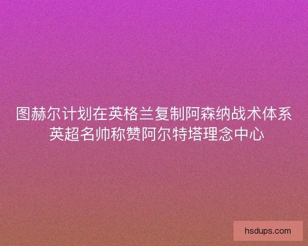 图赫尔计划在英格兰复制阿森纳战术体系 英超名帅称赞阿尔特塔理念中心
