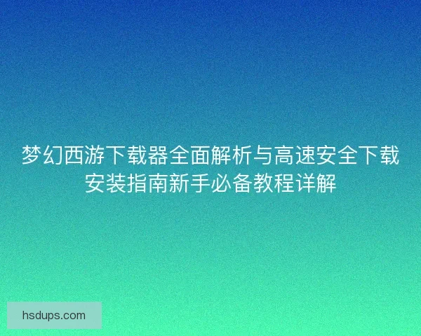 梦幻西游下载器全面解析与高速安全下载安装指南新手必备教程详解 梦幻西游下载器全面解析与高速安全下载安装指南新手必备教程详解