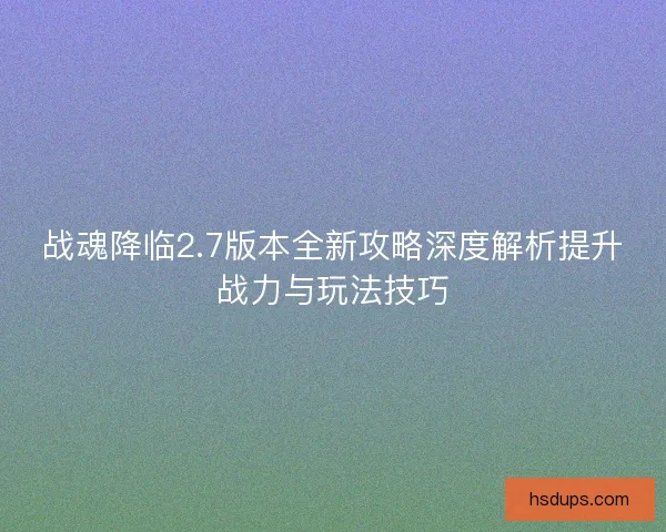 战魂降临2.7版本全新攻略深度解析提升战力与玩法技巧 战魂降临2.7版本全新攻略深度解析提升战力与玩法技巧