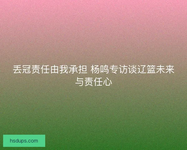 丢冠责任由我承担 杨鸣专访谈辽篮未来与责任心 丢冠责任由我承担 杨鸣专访谈辽篮未来与责任心