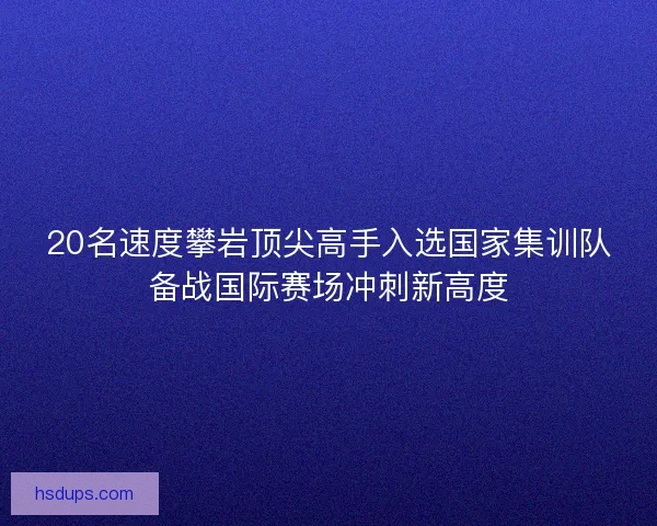 20名速度攀岩顶尖高手入选国家集训队备战国际赛场冲刺新高度 20名速度攀岩顶尖高手入选国家集训队备战国际赛场冲刺新高度