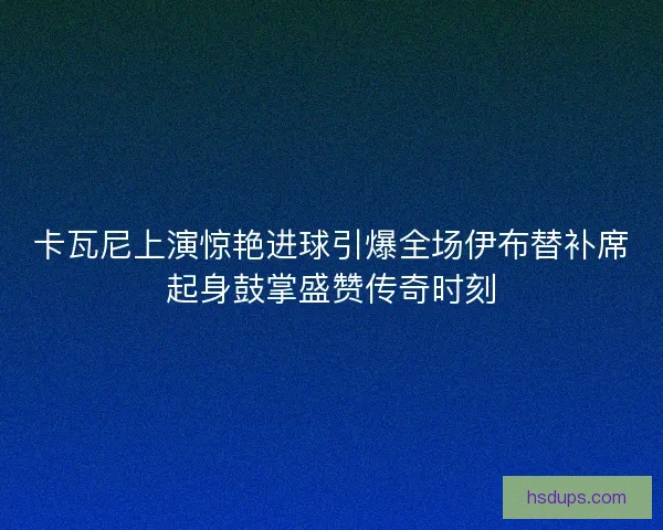 卡瓦尼上演惊艳进球引爆全场伊布替补席起身鼓掌盛赞传奇时刻 卡瓦尼上演惊艳进球引爆全场伊布替补席起身鼓掌盛赞传奇时刻