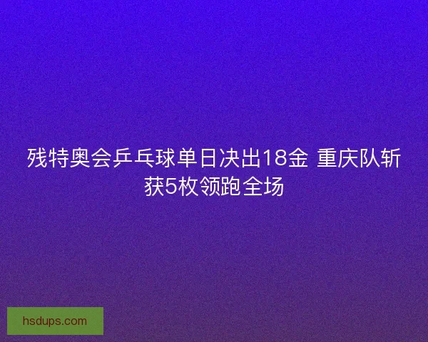 残特奥会乒乓球单日决出18金 重庆队斩获5枚领跑全场 残特奥会乒乓球单日决出18金 重庆队斩获5枚领跑全场